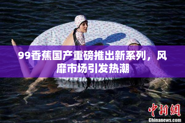 99香蕉国产重磅推出新系列，风靡市场引发热潮