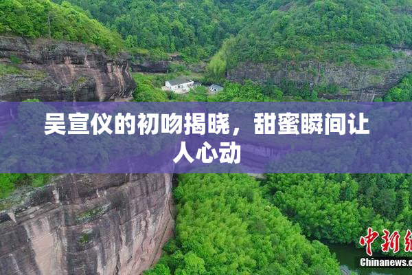 吴宣仪的初吻揭晓，甜蜜瞬间让人心动