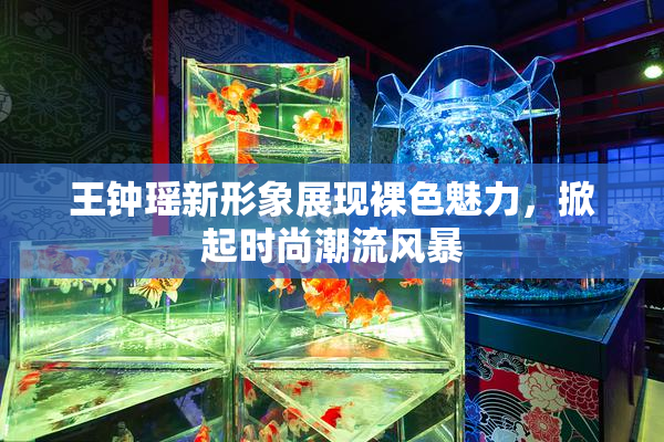 王钟瑶新形象展现裸色魅力，掀起时尚潮流风暴