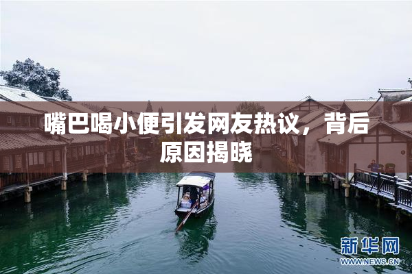 嘴巴喝小便引发网友热议，背后原因揭晓