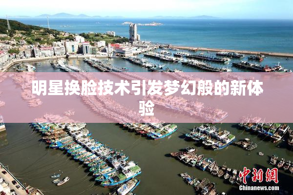 明星换脸技术引发梦幻般的新体验