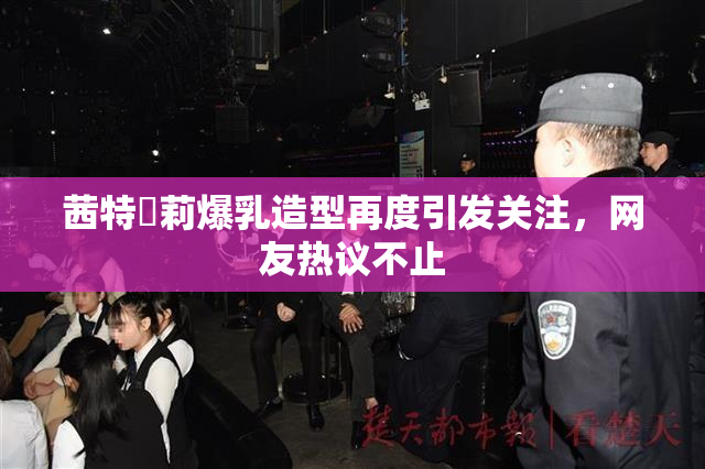 茜特菈莉爆乳造型再度引发关注，网友热议不止