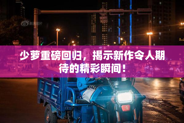 少萝重磅回归，揭示新作令人期待的精彩瞬间！