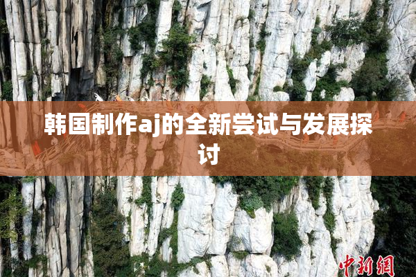韩国制作aj的全新尝试与发展探讨