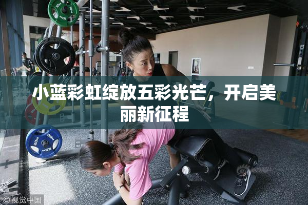 小蓝彩虹绽放五彩光芒，开启美丽新征程