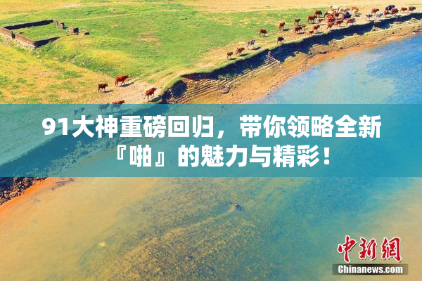 91大神重磅回归，带你领略全新『啪』的魅力与精彩！