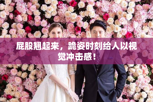 屁股翘起来，跪姿时刻给人以视觉冲击感！