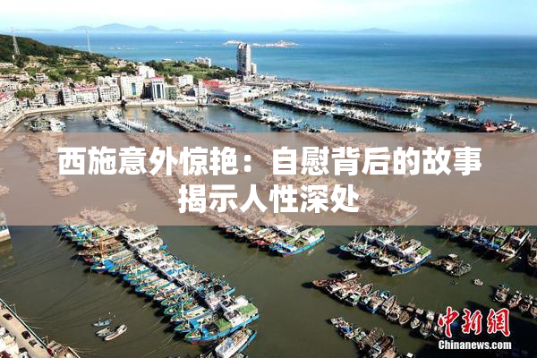 西施意外惊艳：自慰背后的故事揭示人性深处