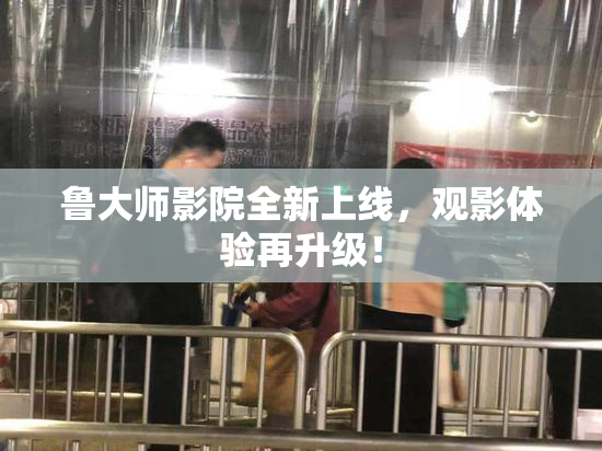 鲁大师影院全新上线，观影体验再升级！