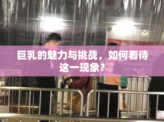 巨乳的魅力与挑战，如何看待这一现象？