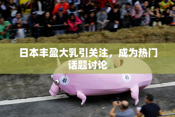 日本丰盈大乳引关注，成为热门话题讨论