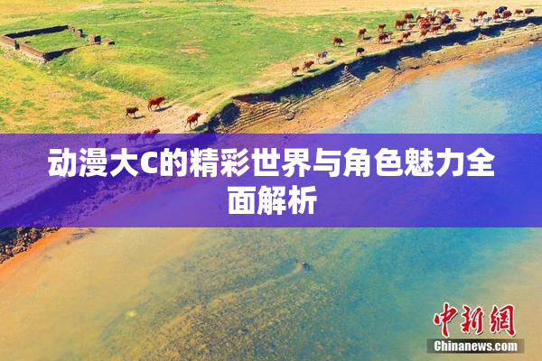 动漫大C的精彩世界与角色魅力全面解析