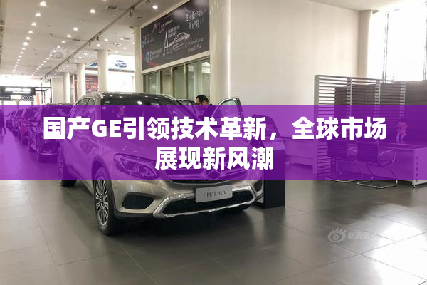 国产GE引领技术革新，全球市场展现新风潮