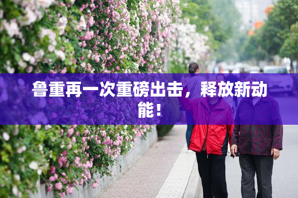 鲁重再一次重磅出击，释放新动能！