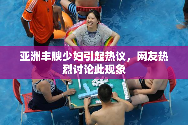 亚洲丰腴少妇引起热议，网友热烈讨论此现象