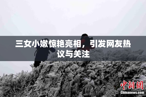 三女小嫩惊艳亮相，引发网友热议与关注