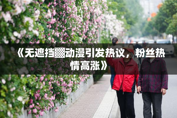 《无遮挡▓动漫引发热议，粉丝热情高涨》