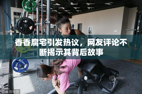 香香腐宅引发热议，网友评论不断揭示其背后故事