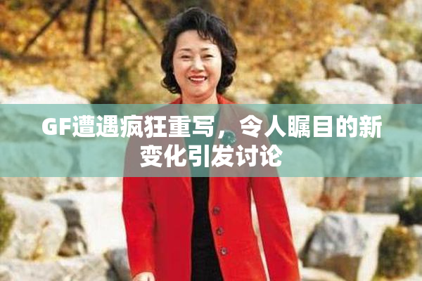 GF遭遇疯狂重写，令人瞩目的新变化引发讨论