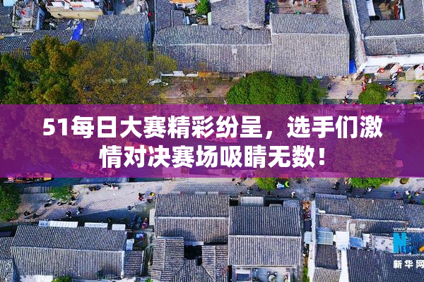51每日大赛精彩纷呈，选手们激情对决赛场吸睛无数！