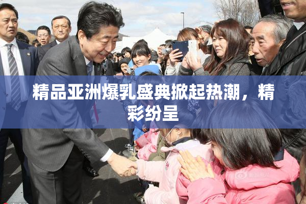 精品亚洲爆乳盛典掀起热潮，精彩纷呈