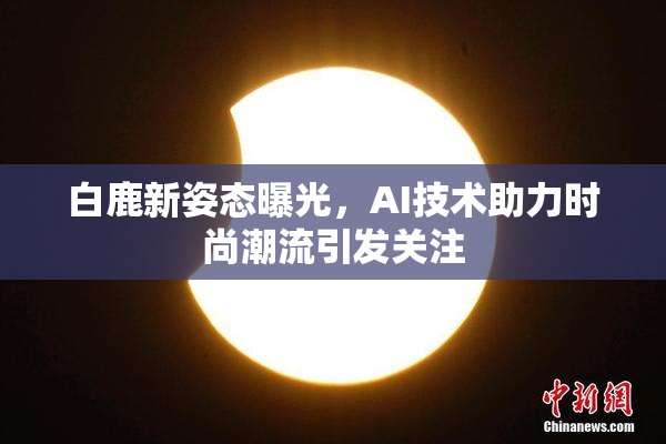 白鹿新姿态曝光，AI技术助力时尚潮流引发关注
