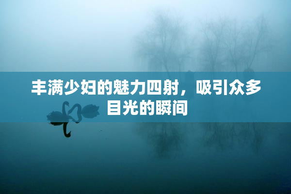 丰满少妇的魅力四射，吸引众多目光的瞬间