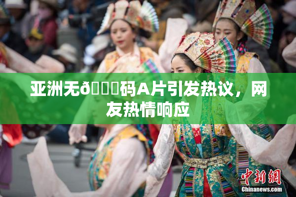 亚洲无🈚码A片引发热议，网友热情响应