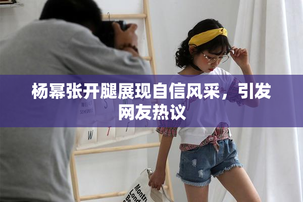 杨幂张开腿展现自信风采，引发网友热议