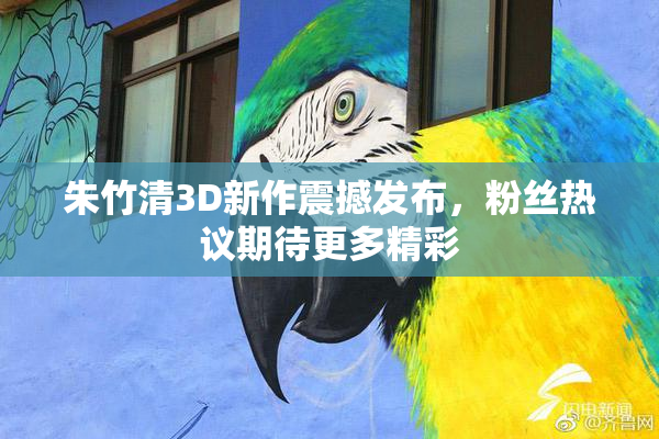 朱竹清3D新作震撼发布，粉丝热议期待更多精彩