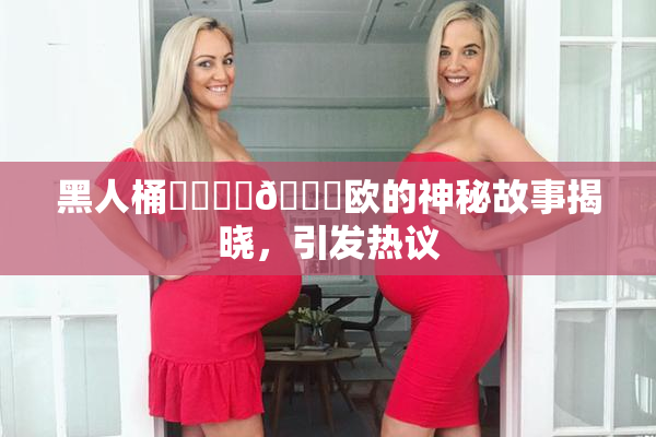 黑人桶❌‌❌‌🍑欧的神秘故事揭晓，引发热议