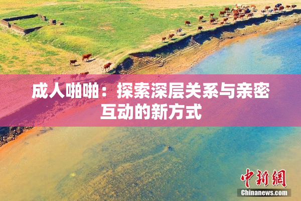 成人啪啪：探索深层关系与亲密互动的新方式
