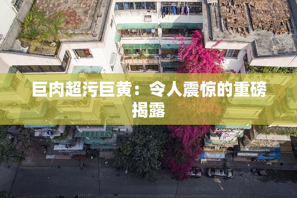 巨肉超污巨黄：令人震惊的重磅揭露