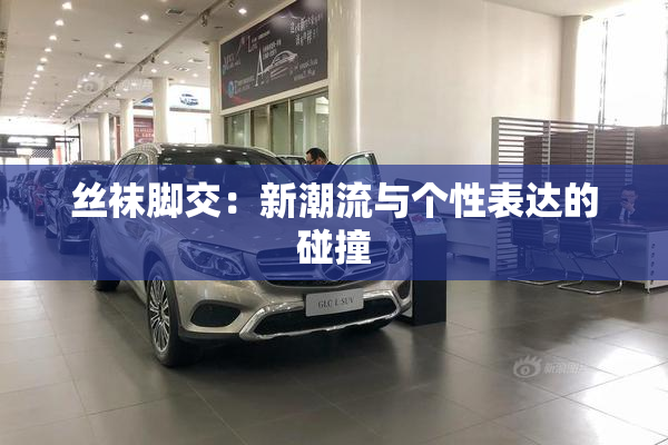 丝袜脚交：新潮流与个性表达的碰撞