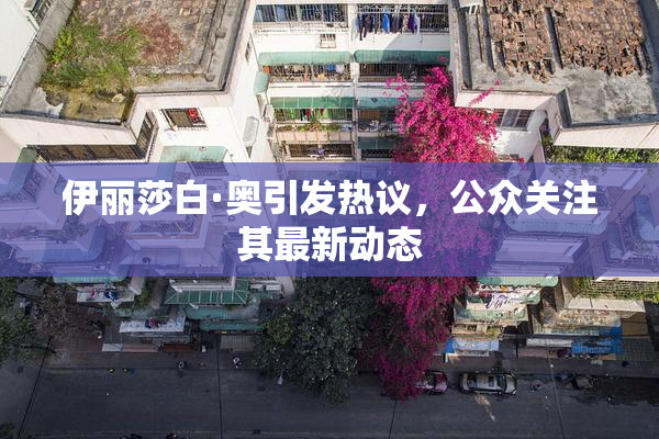 伊丽莎白·奥引发热议，公众关注其最新动态