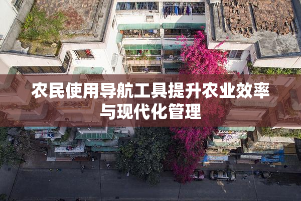 农民使用导航工具提升农业效率与现代化管理