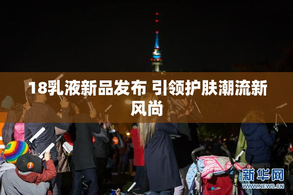18乳液新品发布 引领护肤潮流新风尚