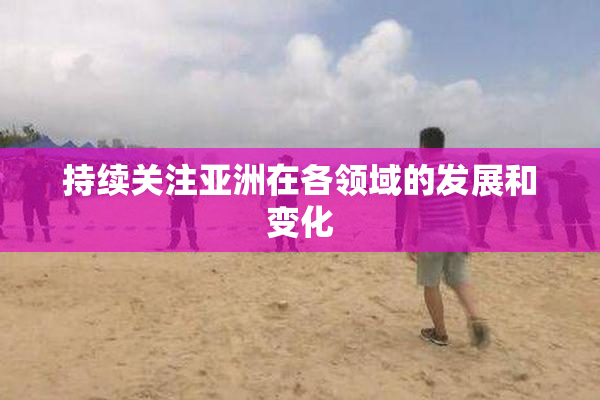 持续关注亚洲在各领域的发展和变化