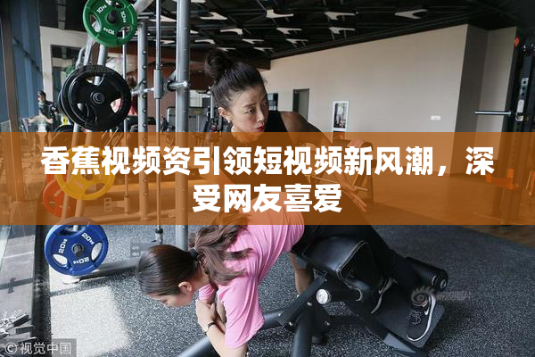 香蕉视频资引领短视频新风潮，深受网友喜爱