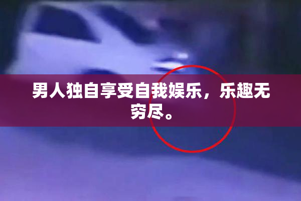 男人独自享受自我娱乐，乐趣无穷尽。