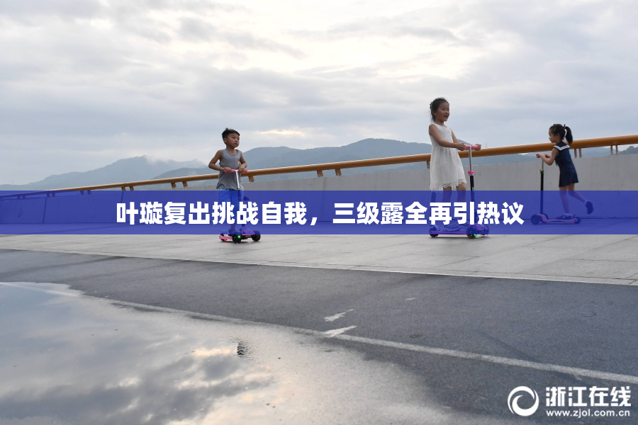 叶璇复出挑战自我，三级露全再引热议