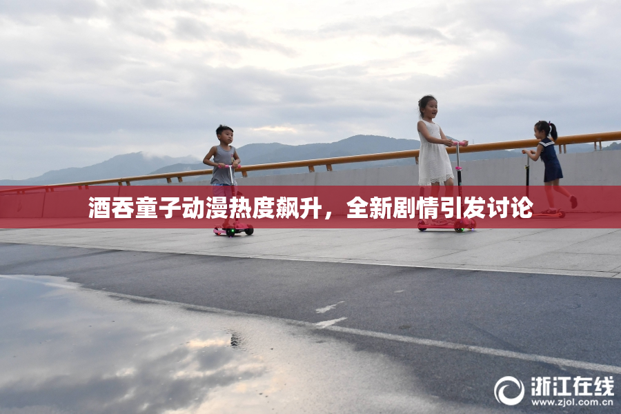 酒吞童子动漫热度飙升，全新剧情引发讨论