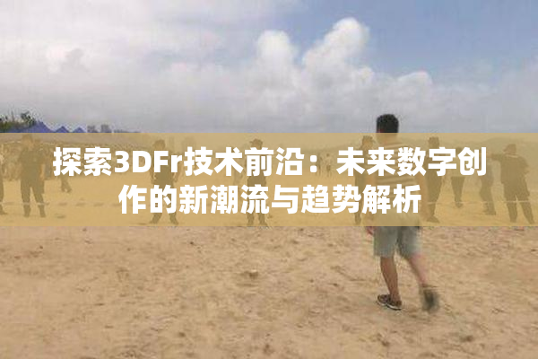 探索3DFr技术前沿：未来数字创作的新潮流与趋势解析