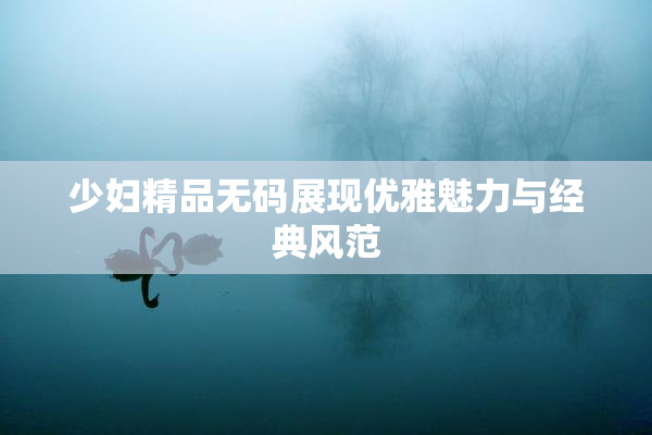 少妇精品无码展现优雅魅力与经典风范