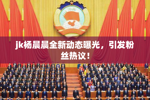 jk杨晨晨全新动态曝光，引发粉丝热议！