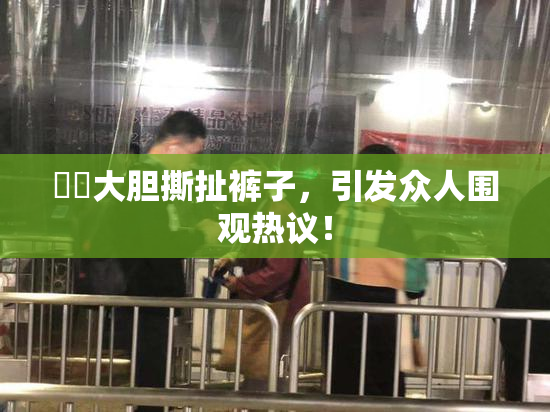 妺妺大胆撕扯裤子，引发众人围观热议！