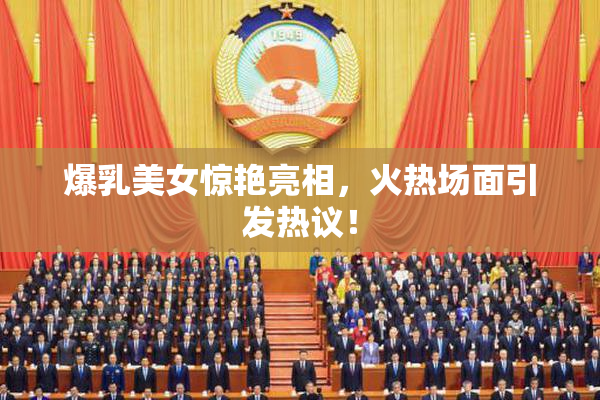 爆乳美女惊艳亮相，火热场面引发热议！
