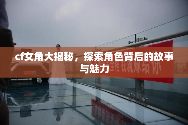 cf女角大揭秘，探索角色背后的故事与魅力