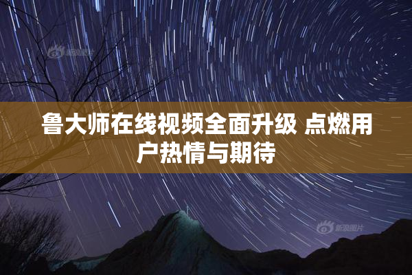 鲁大师在线视频全面升级 点燃用户热情与期待