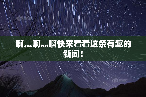 啊灬啊灬啊快来看看这条有趣的新闻！
